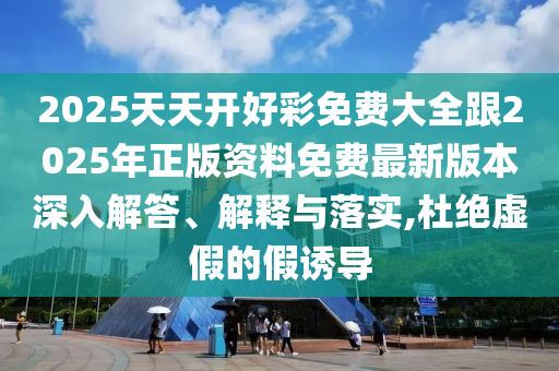 2025天天開好彩免費大全跟2025年正版資料免費最新版本深入解答、解釋與落實,杜絕虛假的假誘導